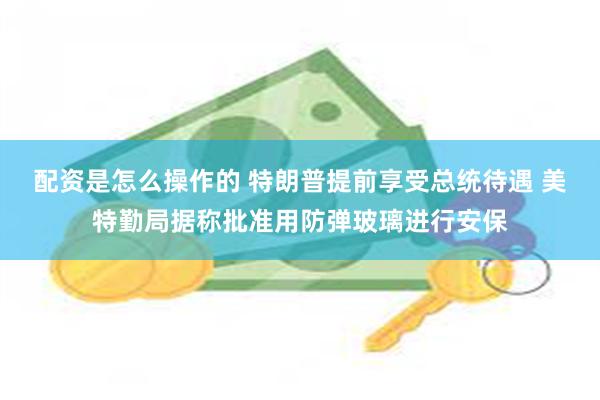 配资是怎么操作的 特朗普提前享受总统待遇 美特勤局据称批准用防弹玻璃进行安保