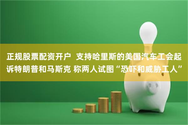 正规股票配资开户  支持哈里斯的美国汽车工会起诉特朗普和马斯克 称两人试图“恐吓和威胁工人”