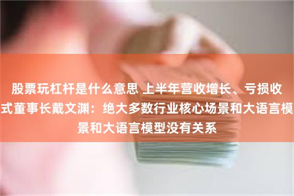 股票玩杠杆是什么意思 上半年营收增长、亏损收窄，第四范式董事长戴文渊：绝大多数行业核心场景和大语言模型没有关系