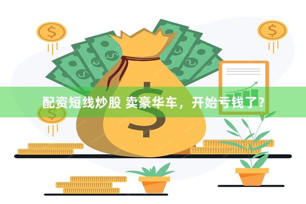 配资短线炒股 卖豪华车，开始亏钱了？
