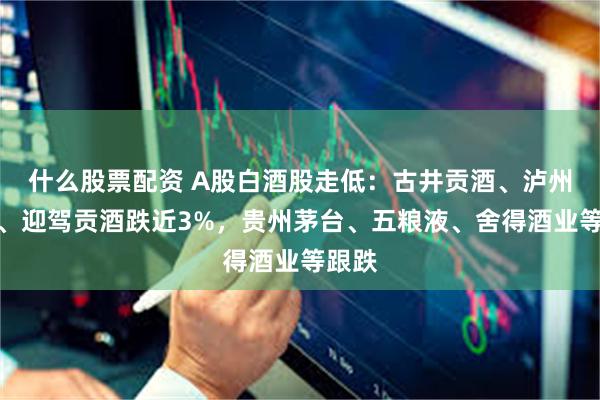 什么股票配资 A股白酒股走低：古井贡酒、泸州老窖、迎驾贡酒跌近3%，贵州茅台、五粮液、舍得酒业等跟跌