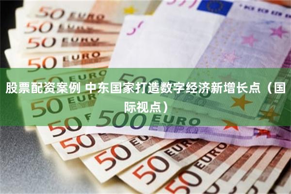 股票配资案例 中东国家打造数字经济新增长点（国际视点）
