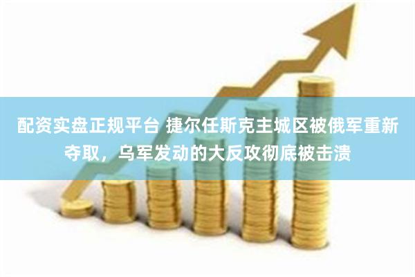 配资实盘正规平台 捷尔任斯克主城区被俄军重新夺取，乌军发动的大反攻彻底被击溃