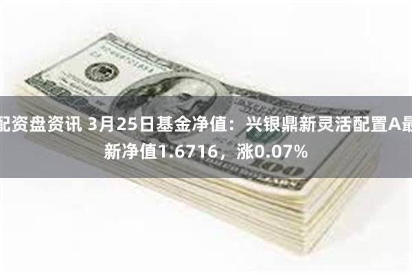 配资盘资讯 3月25日基金净值：兴银鼎新灵活配置A最新净值1.6716，涨0.07%