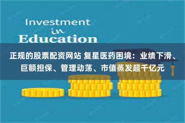 正规的股票配资网站 复星医药困境：业绩下滑、巨额担保、管理动荡、市值蒸发超千亿元