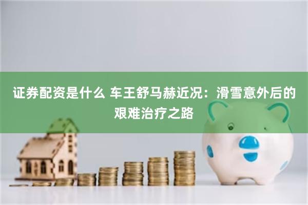 证券配资是什么 车王舒马赫近况：滑雪意外后的艰难治疗之路