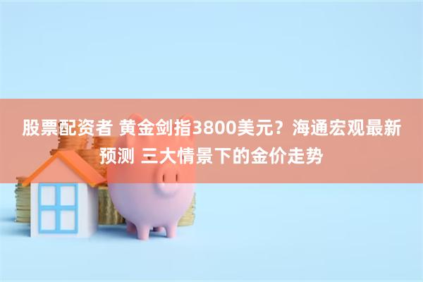 股票配资者 黄金剑指3800美元？海通宏观最新预测 三大情景下的金价走势