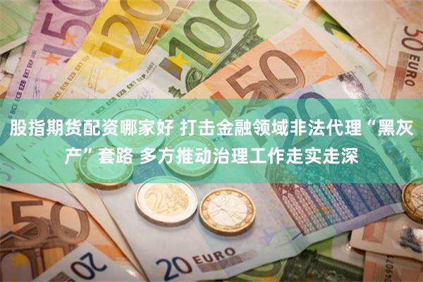 股指期货配资哪家好 打击金融领域非法代理“黑灰产”套路 多方推动治理工作走实走深