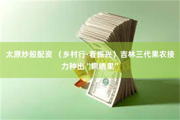 太原炒股配资 （乡村行·看振兴）吉林三代果农接力种出“锦绣果”
