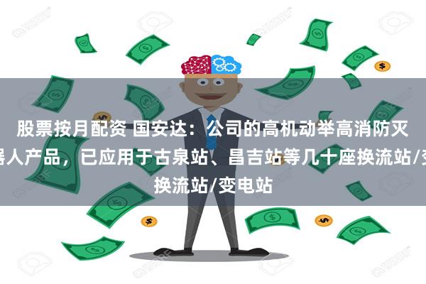 股票按月配资 国安达：公司的高机动举高消防灭火机器人产品，已应用于古泉站、昌吉站等几十座换流站/变电站