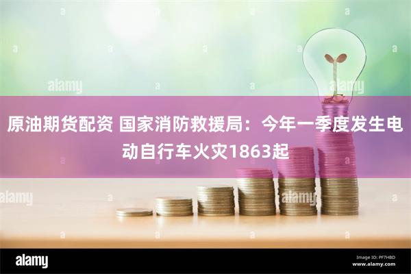 原油期货配资 国家消防救援局：今年一季度发生电动自行车火灾1863起