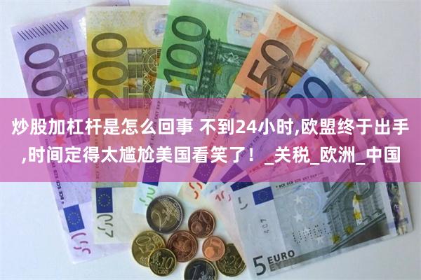 炒股加杠杆是怎么回事 不到24小时,欧盟终于出手,时间定得太尴尬美国看笑了！_关税_欧洲_中国