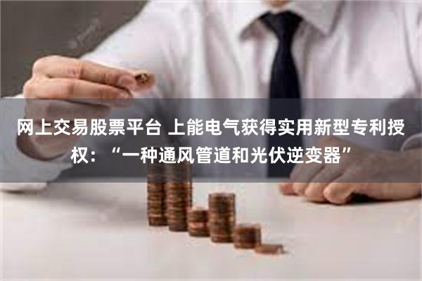 网上交易股票平台 上能电气获得实用新型专利授权：“一种通风管道和光伏逆变器”