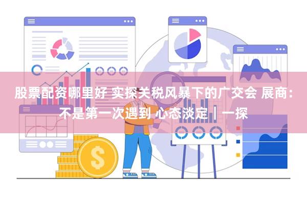 股票配资哪里好 实探关税风暴下的广交会 展商：不是第一次遇到 心态淡定｜一探
