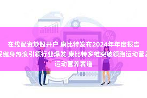 在线配资炒股开户 康比特发布2024年年度报告：全民健身热浪引领行业爆发 康比特多维突破领跑运动营养赛道