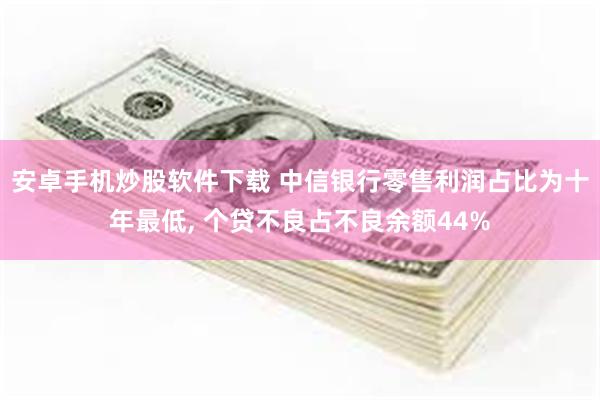 安卓手机炒股软件下载 中信银行零售利润占比为十年最低, 个贷不良占不良余额44%