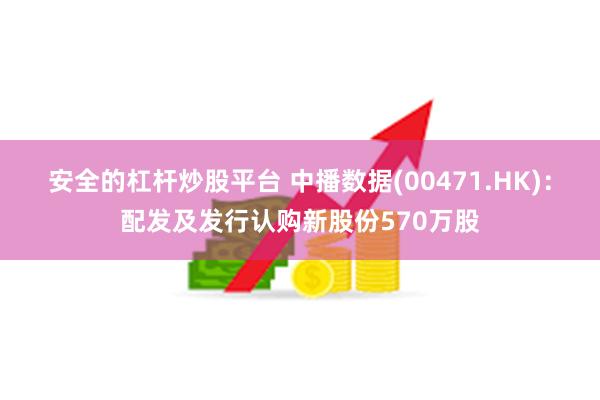 安全的杠杆炒股平台 中播数据(00471.HK)：配发及发行认购新股份570万股