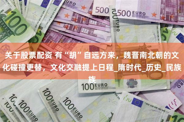 关于股票配资 有“胡”自远方来，魏晋南北朝的文化碰撞更替，文化交融提上日程_隋时代_历史_民族