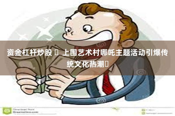 资金杠杆炒股 ​上围艺术村哪吒主题活动引爆传统文化热潮‌