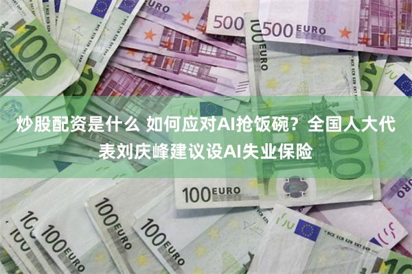 炒股配资是什么 如何应对AI抢饭碗？全国人大代表刘庆峰建议设AI失业保险