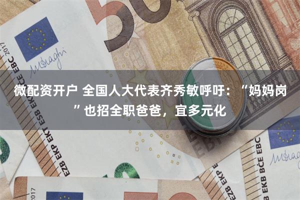 微配资开户 全国人大代表齐秀敏呼吁：“妈妈岗”也招全职爸爸，宜多元化