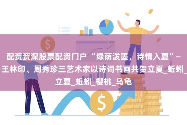 配资资深股票配资门户 “绿荫泼墨，诗情入夏”——张连波、王林印、周秀珍三艺术家以诗词书画共贺立夏_蚯蚓_樱桃_乌龟