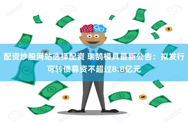 配资炒股网站选择配资 瑞鹄模具最新公告：拟发行可转债募资不超过8.8亿元