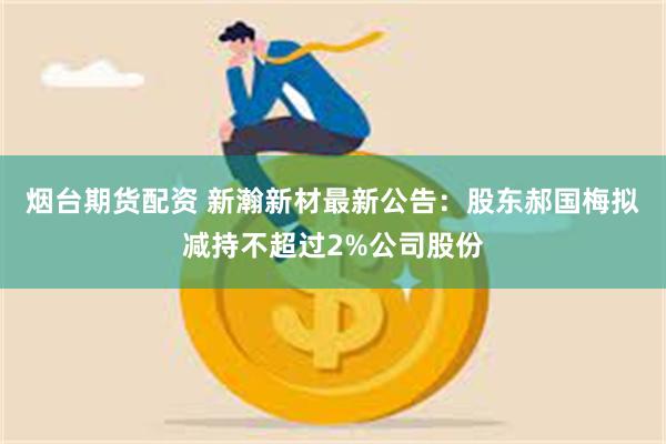 烟台期货配资 新瀚新材最新公告：股东郝国梅拟减持不超过2%公司股份