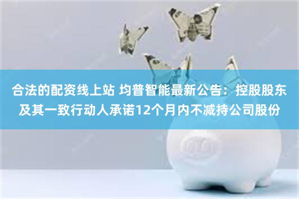 合法的配资线上站 均普智能最新公告：控股股东及其一致行动人承诺12个月内不减持公司股份