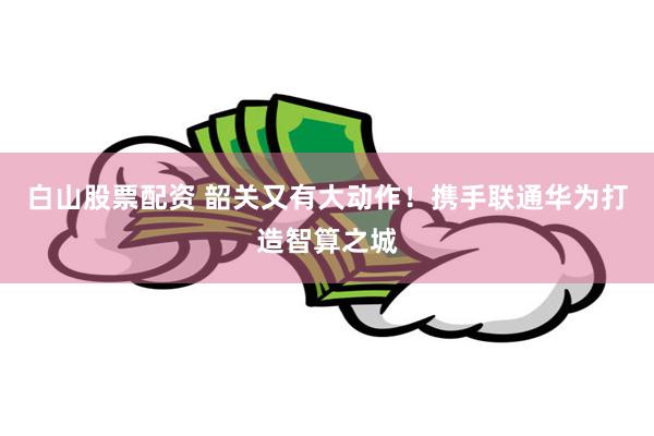 白山股票配资 韶关又有大动作！携手联通华为打造智算之城
