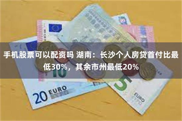 手机股票可以配资吗 湖南：长沙个人房贷首付比最低30%，其余市州最低20%