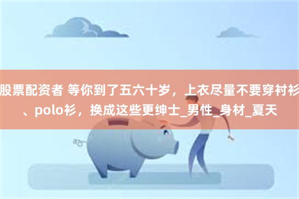 股票配资者 等你到了五六十岁，上衣尽量不要穿衬衫、polo衫，换成这些更绅士_男性_身材_夏天