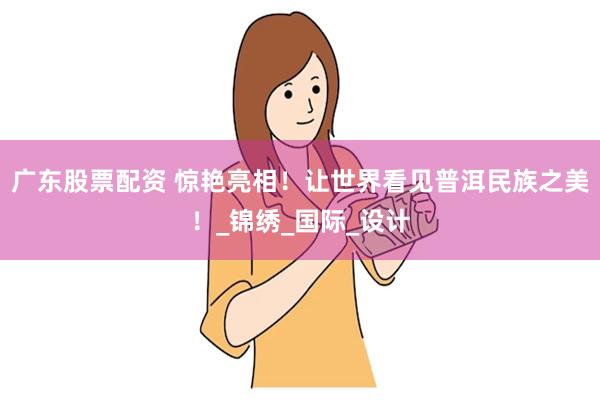 广东股票配资 惊艳亮相！让世界看见普洱民族之美！_锦绣_国际_设计