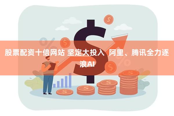 股票配资十倍网站 坚定大投入  阿里、腾讯全力逐浪AI