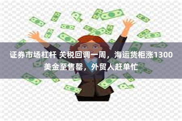 证券市场杠杆 关税回调一周，海运货柜涨1300美金至售罄，外贸人赶单忙