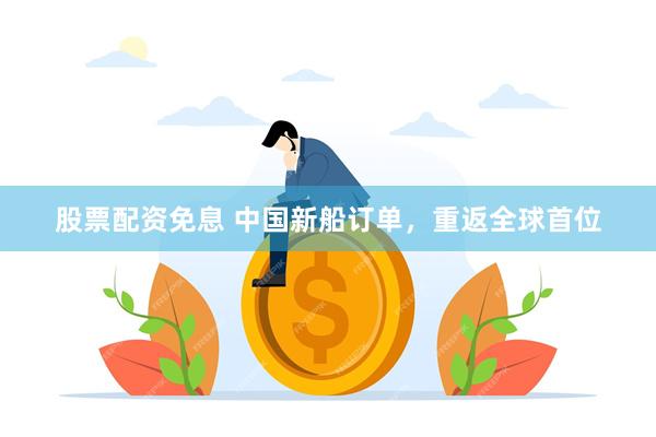 股票配资免息 中国新船订单，重返全球首位