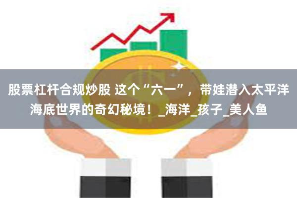 股票杠杆合规炒股 这个“六一”，带娃潜入太平洋海底世界的奇幻秘境！_海洋_孩子_美人鱼