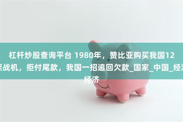杠杆炒股查询平台 1980年，赞比亚购买我国12架战机，拒付尾款，我国一招追回欠款_国家_中国_经济