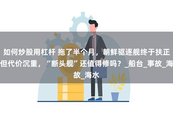 如何炒股用杠杆 拖了半个月，朝鲜驱逐舰终于扶正，但代价沉重，“断头舰”还值得修吗？_船台_事故_海水