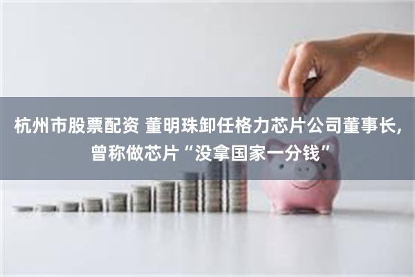 杭州市股票配资 董明珠卸任格力芯片公司董事长, 曾称做芯片“没拿国家一分钱”