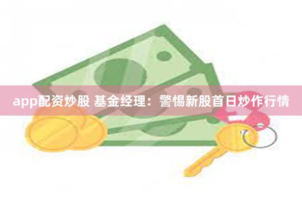 app配资炒股 基金经理：警惕新股首日炒作行情