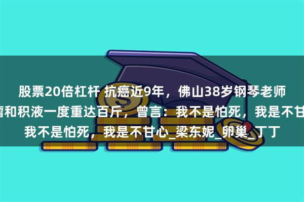 股票20倍杠杆 抗癌近9年，佛山38岁钢琴老师证实已离世，体内肿瘤和积液一度重达百斤，曾言：我不是怕死，我是不甘心_梁东妮_卵巢_丁丁