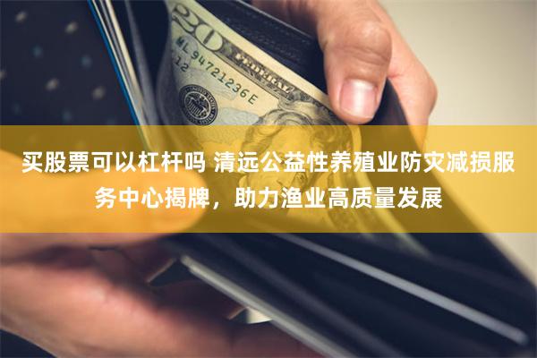 买股票可以杠杆吗 清远公益性养殖业防灾减损服务中心揭牌，助力渔业高质量发展