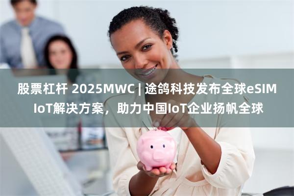 股票杠杆 2025MWC | 途鸽科技发布全球eSIM IoT解决方案，助力中国IoT企业扬帆全球