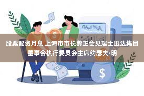 股票配资月息 上海市市长龚正会见瑞士迅达集团董事会执行委员会主席约瑟夫·明