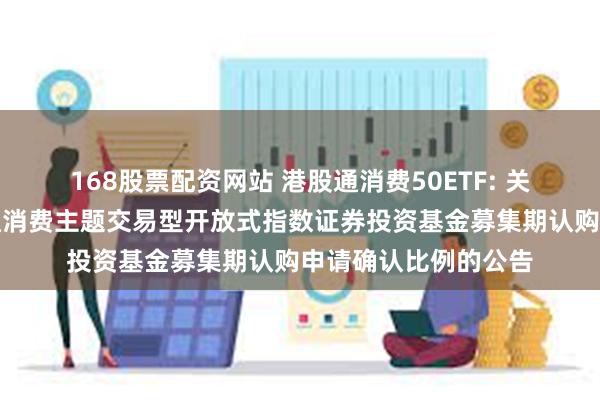 168股票配资网站 港股通消费50ETF: 关于汇添富国证港股通消费主题交易型开放式指数证券投资基金募集期认购申请确认比例的公告