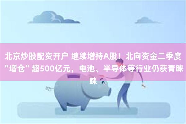 北京炒股配资开户 继续增持A股！北向资金二季度“增仓”超500亿元，电池、半导体等行业仍获青睐
