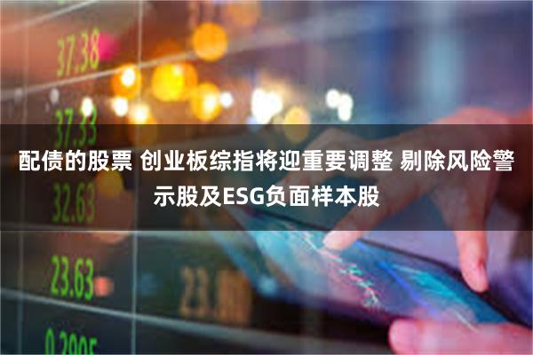 配债的股票 创业板综指将迎重要调整 剔除风险警示股及ESG负面样本股