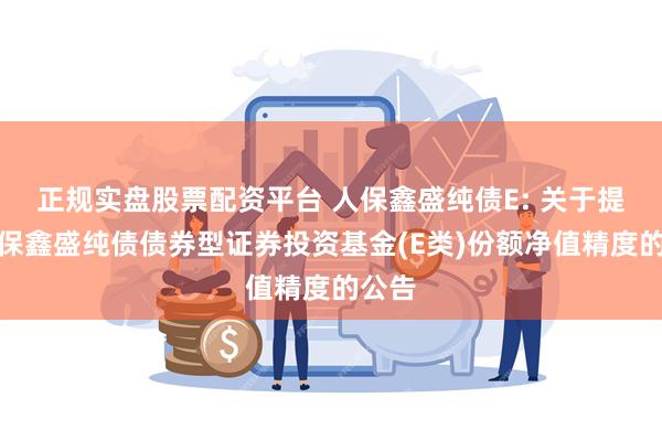 正规实盘股票配资平台 人保鑫盛纯债E: 关于提高人保鑫盛纯债债券型证券投资基金(E类)份额净值精度的公告