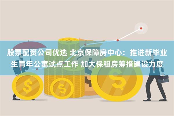 股票配资公司优选 北京保障房中心：推进新毕业生青年公寓试点工作 加大保租房筹措建设力度